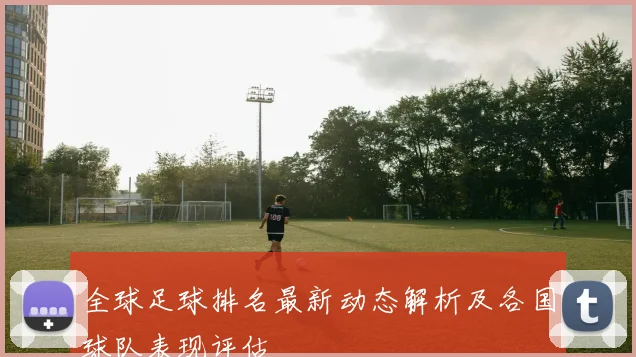 全球足球排名最新动态解析及各国球队表现评估