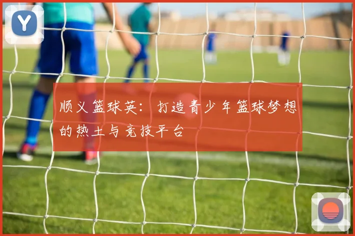 顺义篮球英：打造青少年篮球梦想的热土与竞技平台