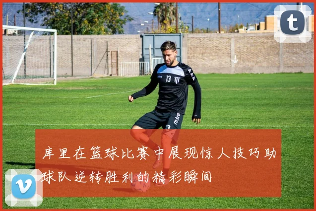 库里在篮球比赛中展现惊人技巧助球队逆转胜利的精彩瞬间