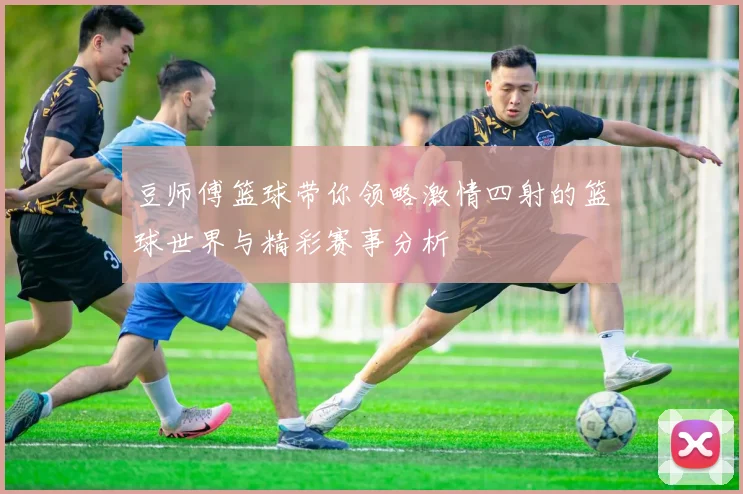 豆师傅篮球带你领略激情四射的篮球世界与精彩赛事分析