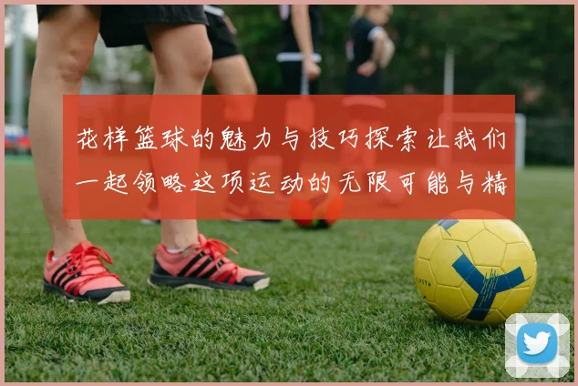 花样篮球的魅力与技巧探索让我们一起领略这项运动的无限可能与精彩瞬间