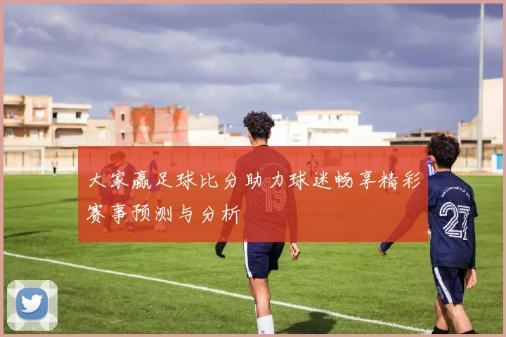 大家赢足球比分助力球迷畅享精彩赛事预测与分析