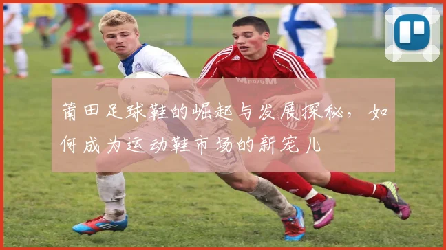 莆田足球鞋的崛起与发展探秘，如何成为运动鞋市场的新宠儿