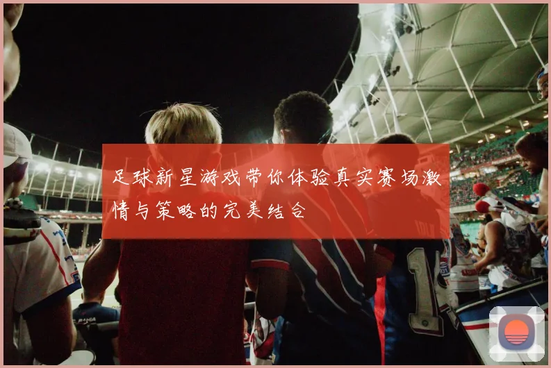 足球新星游戏带你体验真实赛场激情与策略的完美结合