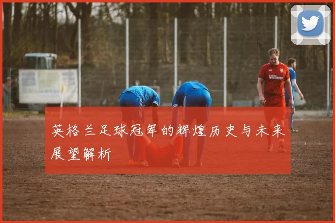 英格兰足球冠军的辉煌历史与未来展望解析