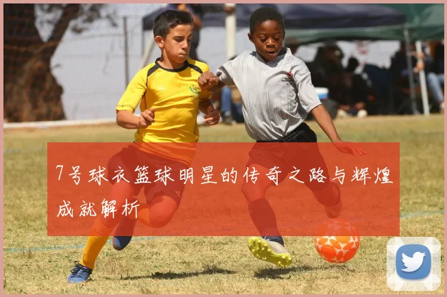 7号球衣篮球明星的传奇之路与辉煌成就解析