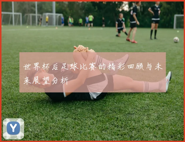 世界杯后足球比赛的精彩回顾与未来展望分析