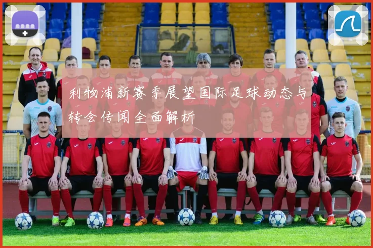 利物浦新赛季展望国际足球动态与转会传闻全面解析