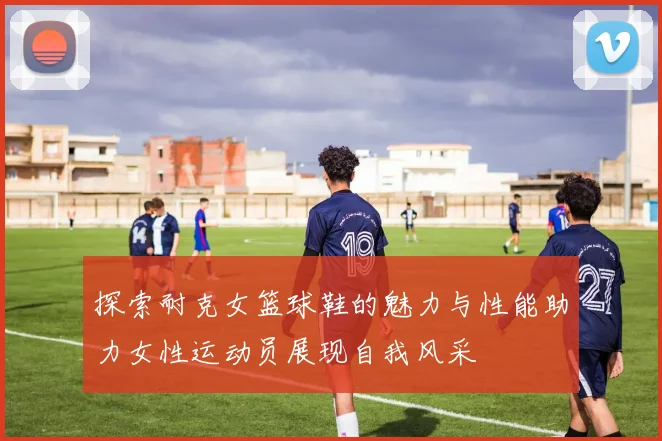 探索耐克女篮球鞋的魅力与性能助力女性运动员展现自我风采