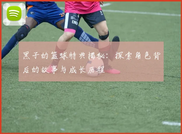 黑子的篮球特典揭秘：探索角色背后的故事与成长历程